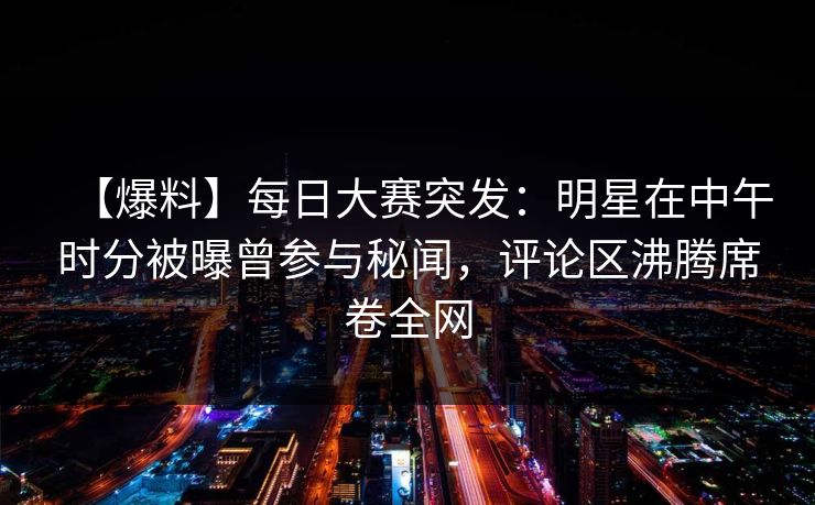 【爆料】每日大赛突发：明星在中午时分被曝曾参与秘闻，评论区沸腾席卷全网