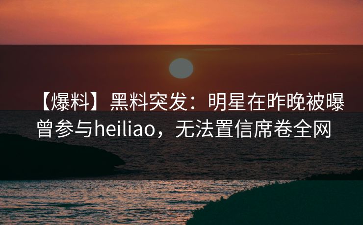 【爆料】黑料突发：明星在昨晚被曝曾参与heiliao，无法置信席卷全网