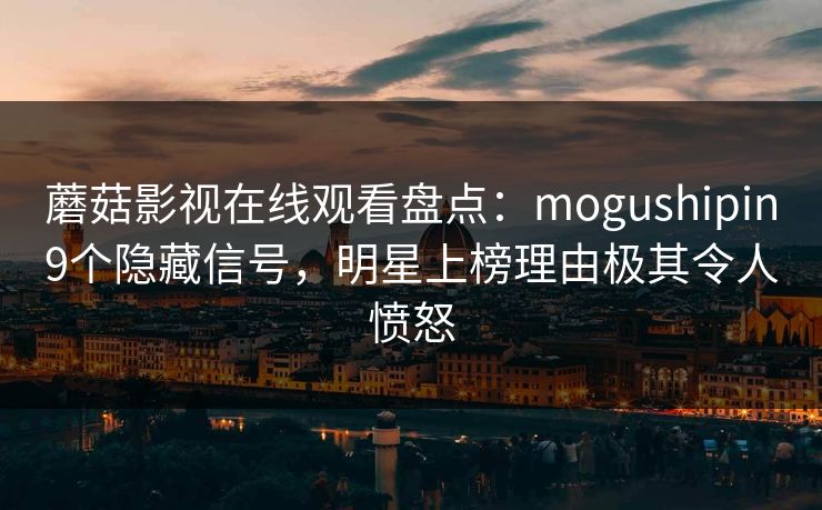 蘑菇影视在线观看盘点：mogushipin9个隐藏信号，明星上榜理由极其令人愤怒