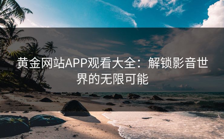 黄金网站APP观看大全:解锁影音世界的无限可能 黄金网站APP观看大全:解锁影音世界的无限可能