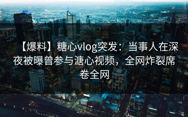 【爆料】糖心vlog突发：当事人在深夜被曝曾参与溏心视频，全网炸裂席卷全网