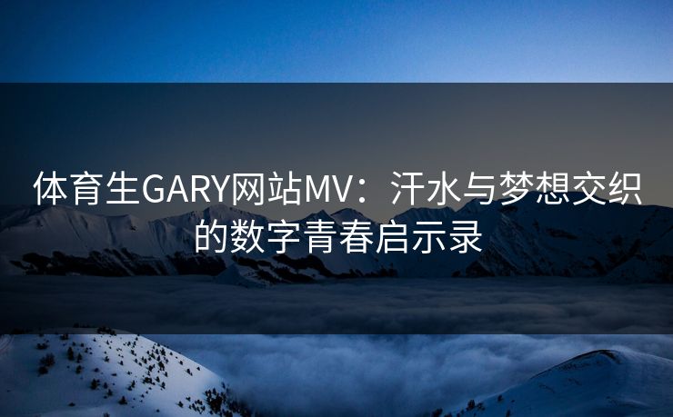 体育生GARY网站MV:汗水与梦想交织的数字青春启示录 体育生GARY网站MV:汗水与梦想交织的数字青春启示录
