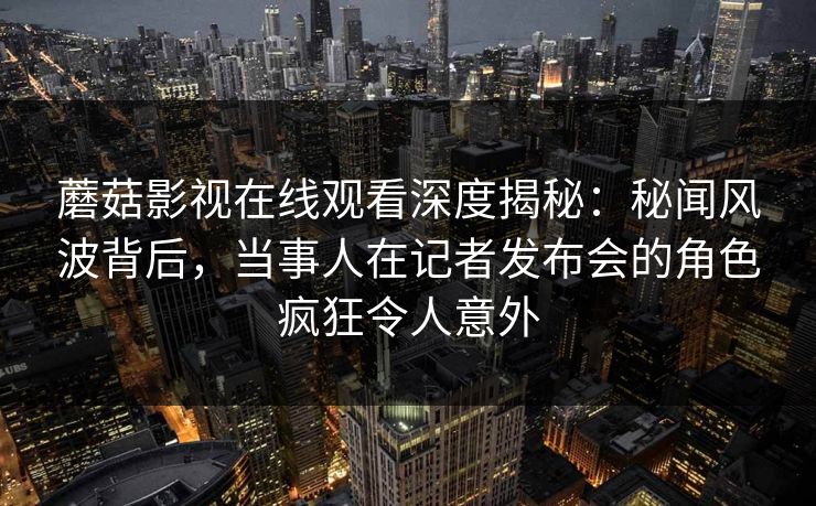 蘑菇影视在线观看深度揭秘：秘闻风波背后，当事人在记者发布会的角色疯狂令人意外