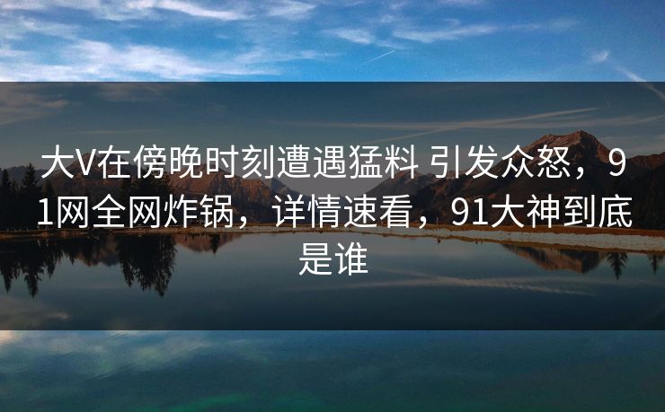 大V在傍晚时刻遭遇猛料 引发众怒,91网全网炸锅,详情速看,91大神到底是谁 大V在傍晚时刻遭遇猛料 引发众怒,91网全网炸锅,详情速看,91大神到底是谁