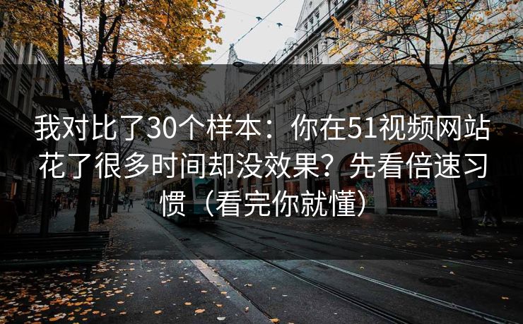 我对比了30个样本:你在51视频网站花了很多时间却没效果?先看倍速习惯(看完你就懂) 我对比了30个样本:你在51视频网站花了很多时间却没效果?先看倍速习惯(看完你就懂)
