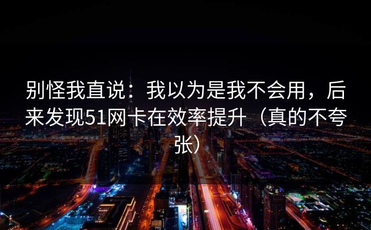 别怪我直说:我以为是我不会用,后来发现51网卡在效率提升(真的不夸张) 别怪我直说:我以为是我不会用,后来发现51网卡在效率提升(真的不夸张)