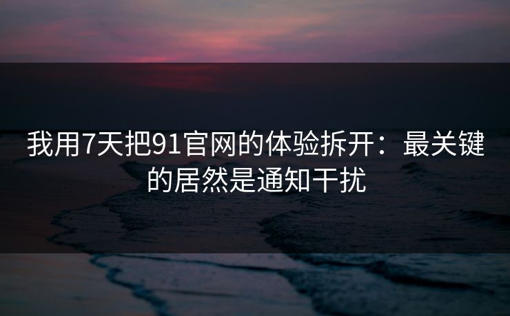 我用7天把91官网的体验拆开：最关键的居然是通知干扰