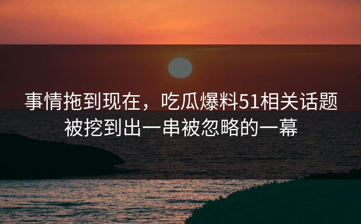 事情拖到现在，吃瓜爆料51相关话题被挖到出一串被忽略的一幕